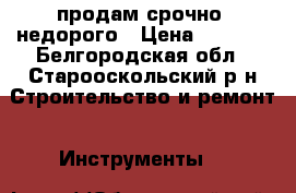 продам срочно! недорого › Цена ­ 9 500 - Белгородская обл., Старооскольский р-н Строительство и ремонт » Инструменты   